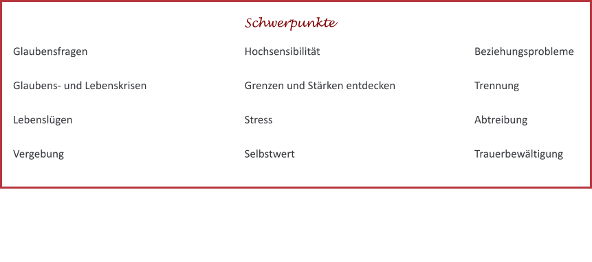 Beziehungsprobleme  Trennung  Abtreibung  Trauerbewältigung Glaubensfragen  Glaubens- und Lebenskrisen  Lebenslügen  Vergebung Hochsensibilität						 Grenzen und Stärken entdecken  Stress  Selbstwert  Schwerpunkte